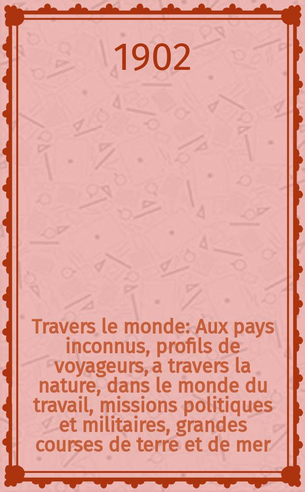 À Travers le monde : Aux pays inconnus, profils de voyageurs, a travers la nature, dans le monde du travail, missions politiques et militaires, grandes courses de terre et de mer, conseils aux voyageurs, excursions, parmi les races humaines, livres et cartes, bilan des exploration en cours, etc. N.S. Année 8 1902, livr.52
