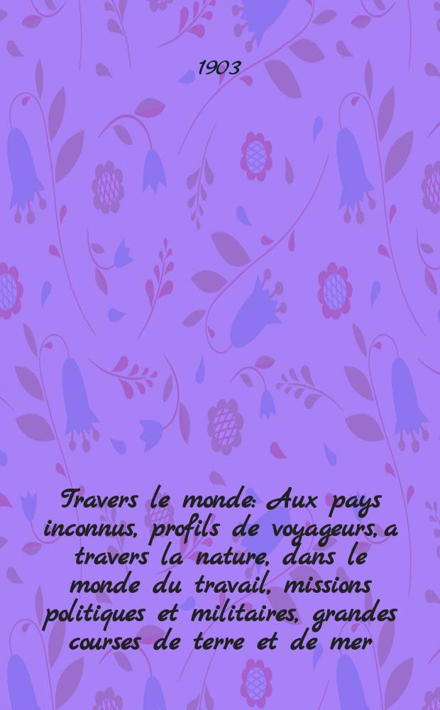 À Travers le monde : Aux pays inconnus, profils de voyageurs, a travers la nature, dans le monde du travail, missions politiques et militaires, grandes courses de terre et de mer, conseils aux voyageurs, excursions, parmi les races humaines, livres et cartes, bilan des exploration en cours, etc. N.S. Année 9 1903, livr.4