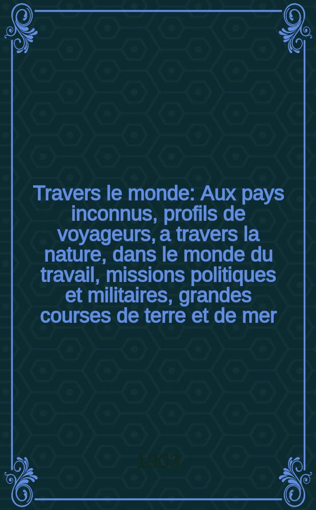 À Travers le monde : Aux pays inconnus, profils de voyageurs, a travers la nature, dans le monde du travail, missions politiques et militaires, grandes courses de terre et de mer, conseils aux voyageurs, excursions, parmi les races humaines, livres et cartes, bilan des exploration en cours, etc. N.S. Année 9 1903, livr.46