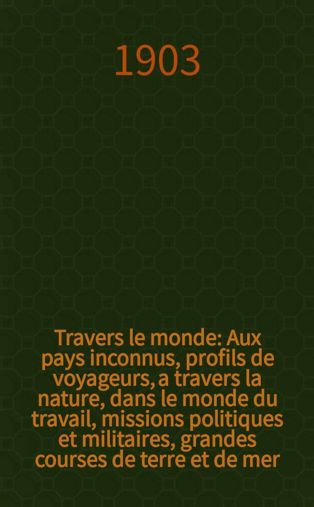 À Travers le monde : Aux pays inconnus, profils de voyageurs, a travers la nature, dans le monde du travail, missions politiques et militaires, grandes courses de terre et de mer, conseils aux voyageurs, excursions, parmi les races humaines, livres et cartes, bilan des exploration en cours, etc. N.S. Année 9 1903, livr.49