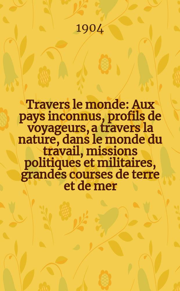 À Travers le monde : Aux pays inconnus, profils de voyageurs, a travers la nature, dans le monde du travail, missions politiques et militaires, grandes courses de terre et de mer, conseils aux voyageurs, excursions, parmi les races humaines, livres et cartes, bilan des exploration en cours, etc. N.S. Année10 1904, livr.1