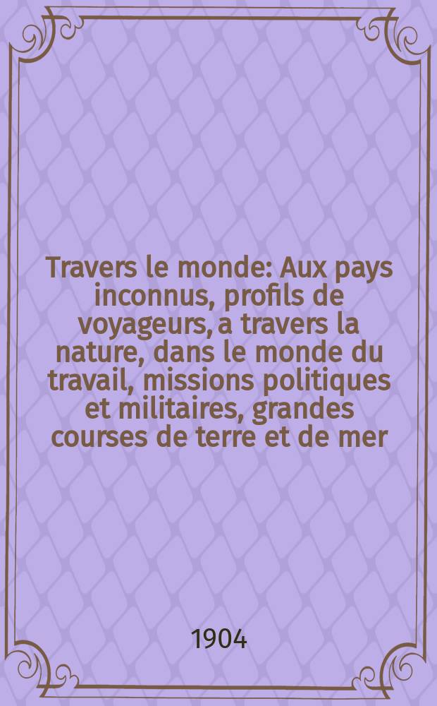 À Travers le monde : Aux pays inconnus, profils de voyageurs, a travers la nature, dans le monde du travail, missions politiques et militaires, grandes courses de terre et de mer, conseils aux voyageurs, excursions, parmi les races humaines, livres et cartes, bilan des exploration en cours, etc. N.S. Année10 1904, livr.4