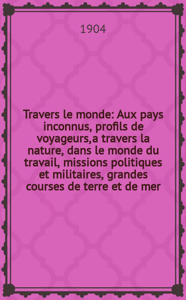 À Travers le monde : Aux pays inconnus, profils de voyageurs, a travers la nature, dans le monde du travail, missions politiques et militaires, grandes courses de terre et de mer, conseils aux voyageurs, excursions, parmi les races humaines, livres et cartes, bilan des exploration en cours, etc. N.S. Année10 1904, livr.23