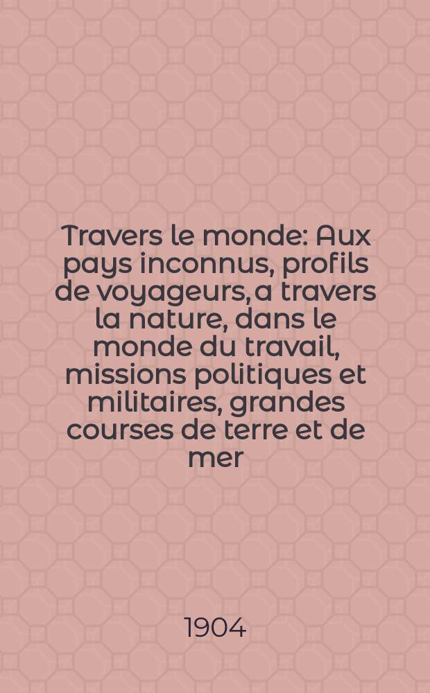 À Travers le monde : Aux pays inconnus, profils de voyageurs, a travers la nature, dans le monde du travail, missions politiques et militaires, grandes courses de terre et de mer, conseils aux voyageurs, excursions, parmi les races humaines, livres et cartes, bilan des exploration en cours, etc. N.S. Année10 1904, livr.34