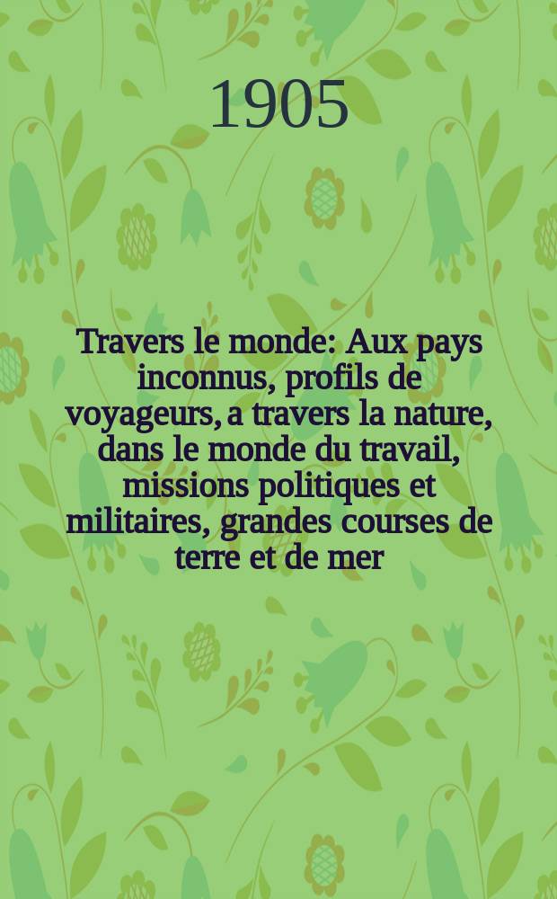 À Travers le monde : Aux pays inconnus, profils de voyageurs, a travers la nature, dans le monde du travail, missions politiques et militaires, grandes courses de terre et de mer, conseils aux voyageurs, excursions, parmi les races humaines, livres et cartes, bilan des exploration en cours, etc. N.S. Année11 1905, livr.9