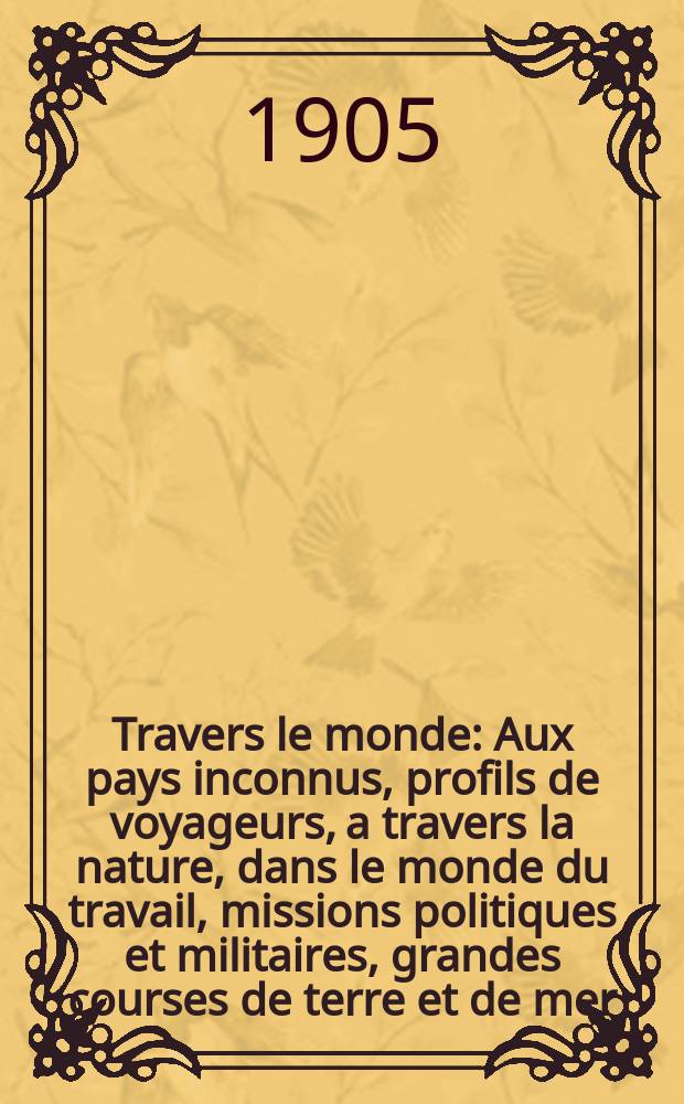 À Travers le monde : Aux pays inconnus, profils de voyageurs, a travers la nature, dans le monde du travail, missions politiques et militaires, grandes courses de terre et de mer, conseils aux voyageurs, excursions, parmi les races humaines, livres et cartes, bilan des exploration en cours, etc. N.S. Année11 1905, livr.10