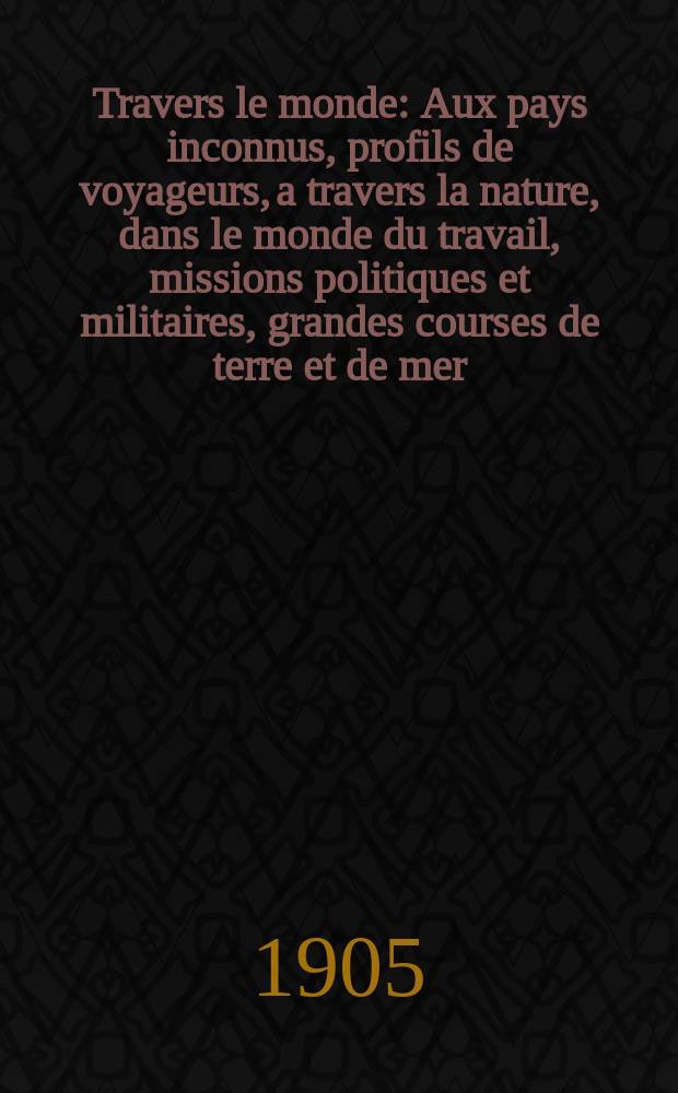 À Travers le monde : Aux pays inconnus, profils de voyageurs, a travers la nature, dans le monde du travail, missions politiques et militaires, grandes courses de terre et de mer, conseils aux voyageurs, excursions, parmi les races humaines, livres et cartes, bilan des exploration en cours, etc. N.S. Année11 1905, livr.18