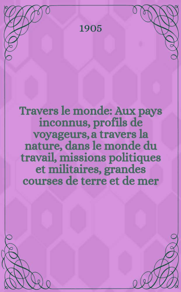 À Travers le monde : Aux pays inconnus, profils de voyageurs, a travers la nature, dans le monde du travail, missions politiques et militaires, grandes courses de terre et de mer, conseils aux voyageurs, excursions, parmi les races humaines, livres et cartes, bilan des exploration en cours, etc. N.S. Année11 1905, livr.22