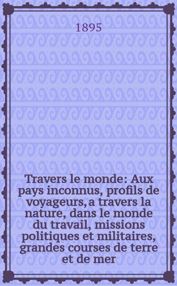 À Travers le monde : Aux pays inconnus, profils de voyageurs, a travers la nature, dans le monde du travail, missions politiques et militaires, grandes courses de terre et de mer, conseils aux voyageurs, excursions, parmi les races humaines, livres et cartes, bilan des exploration en cours, etc. N.S.[Année1] 1895, livr.4