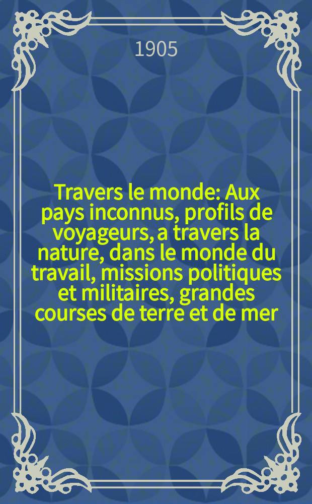 &Agrave; Travers le monde : Aux pays inconnus, profils de voyageurs, a travers la nature, dans le monde du travail, missions politiques et militaires, grandes courses de terre et de mer, conseils aux voyageurs, excursions, parmi les races humaines, livres et cartes, bilan des exploration en cours, etc. N.S. Ann&eacute;e11 1905, livr.36