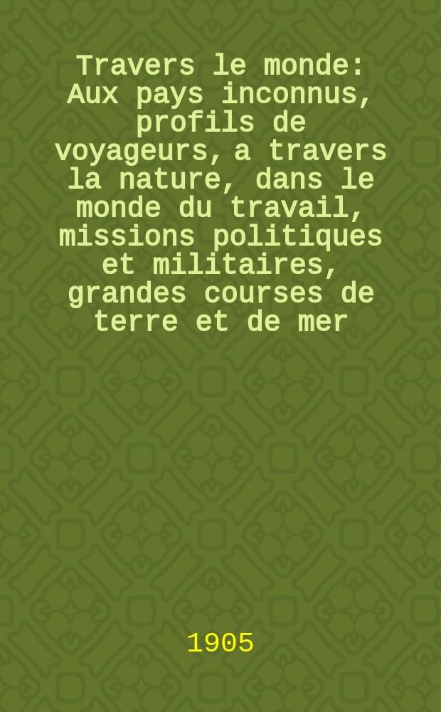À Travers le monde : Aux pays inconnus, profils de voyageurs, a travers la nature, dans le monde du travail, missions politiques et militaires, grandes courses de terre et de mer, conseils aux voyageurs, excursions, parmi les races humaines, livres et cartes, bilan des exploration en cours, etc. N.S. Année11 1905, livr.38