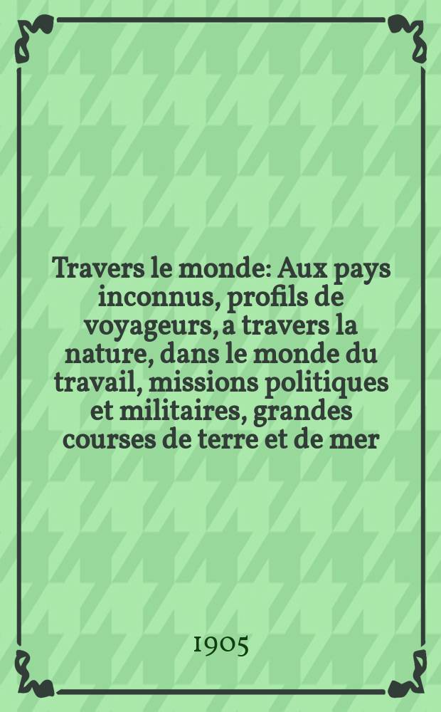 À Travers le monde : Aux pays inconnus, profils de voyageurs, a travers la nature, dans le monde du travail, missions politiques et militaires, grandes courses de terre et de mer, conseils aux voyageurs, excursions, parmi les races humaines, livres et cartes, bilan des exploration en cours, etc. N.S. Année11 1905, livr.39