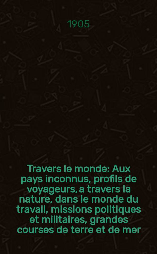 &Agrave; Travers le monde : Aux pays inconnus, profils de voyageurs, a travers la nature, dans le monde du travail, missions politiques et militaires, grandes courses de terre et de mer, conseils aux voyageurs, excursions, parmi les races humaines, livres et cartes, bilan des exploration en cours, etc. N.S. Ann&eacute;e11 1905, livr.46