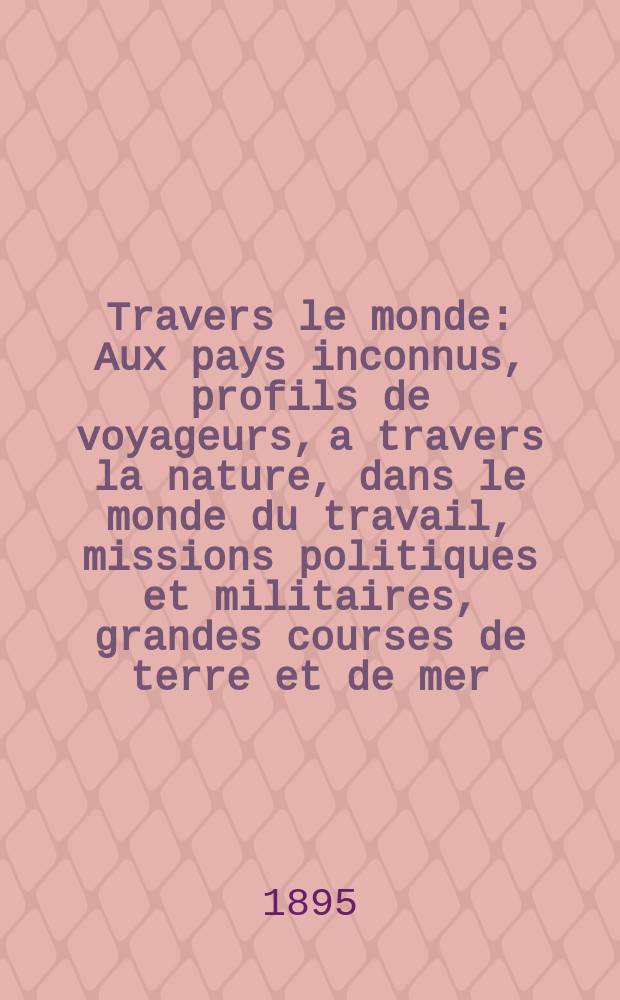 À Travers le monde : Aux pays inconnus, profils de voyageurs, a travers la nature, dans le monde du travail, missions politiques et militaires, grandes courses de terre et de mer, conseils aux voyageurs, excursions, parmi les races humaines, livres et cartes, bilan des exploration en cours, etc. N.S.[Année1] 1895, livr.2