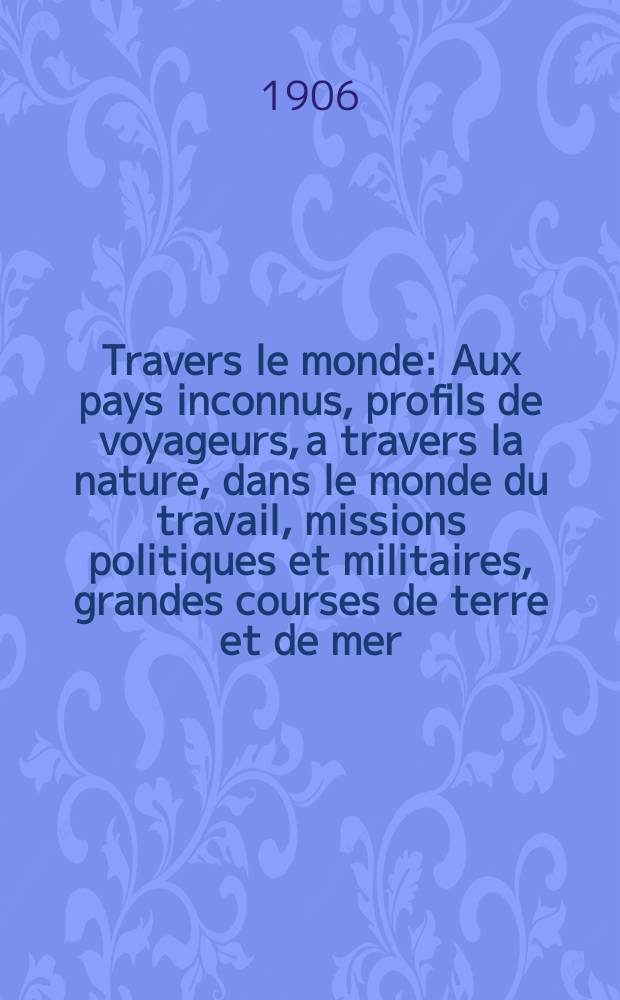 À Travers le monde : Aux pays inconnus, profils de voyageurs, a travers la nature, dans le monde du travail, missions politiques et militaires, grandes courses de terre et de mer, conseils aux voyageurs, excursions, parmi les races humaines, livres et cartes, bilan des exploration en cours, etc. N.S. Année12 1906, livr.12