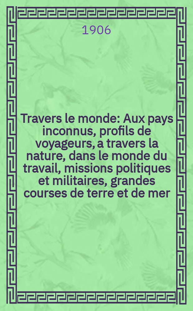 À Travers le monde : Aux pays inconnus, profils de voyageurs, a travers la nature, dans le monde du travail, missions politiques et militaires, grandes courses de terre et de mer, conseils aux voyageurs, excursions, parmi les races humaines, livres et cartes, bilan des exploration en cours, etc. N.S. Année12 1906, livr.13