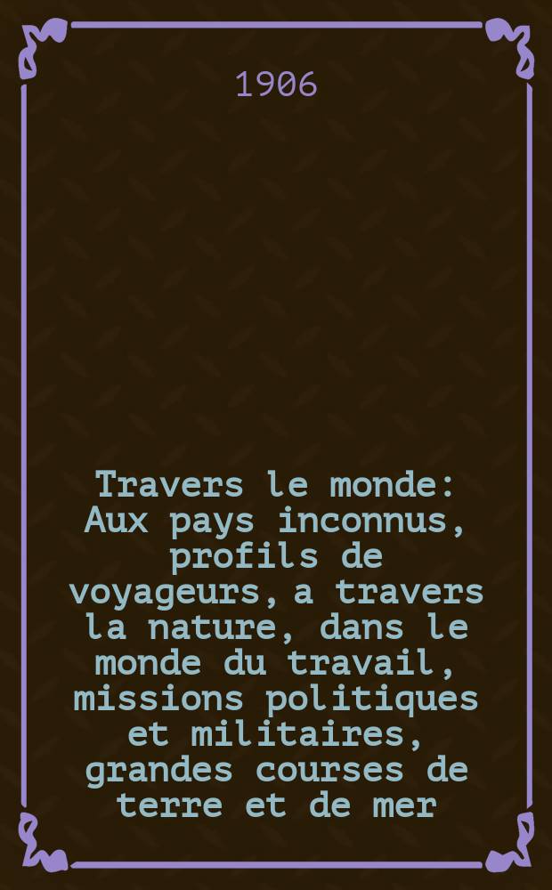 À Travers le monde : Aux pays inconnus, profils de voyageurs, a travers la nature, dans le monde du travail, missions politiques et militaires, grandes courses de terre et de mer, conseils aux voyageurs, excursions, parmi les races humaines, livres et cartes, bilan des exploration en cours, etc. N.S. Année12 1906, livr.14