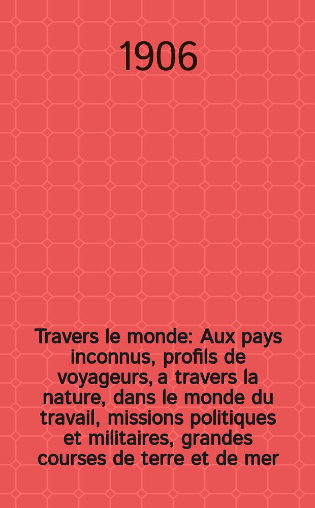 &Agrave; Travers le monde : Aux pays inconnus, profils de voyageurs, a travers la nature, dans le monde du travail, missions politiques et militaires, grandes courses de terre et de mer, conseils aux voyageurs, excursions, parmi les races humaines, livres et cartes, bilan des exploration en cours, etc. N.S. Ann&eacute;e12 1906, livr.16