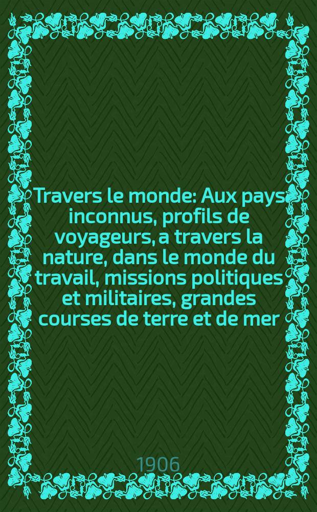 À Travers le monde : Aux pays inconnus, profils de voyageurs, a travers la nature, dans le monde du travail, missions politiques et militaires, grandes courses de terre et de mer, conseils aux voyageurs, excursions, parmi les races humaines, livres et cartes, bilan des exploration en cours, etc. N.S. Année12 1906, livr.21