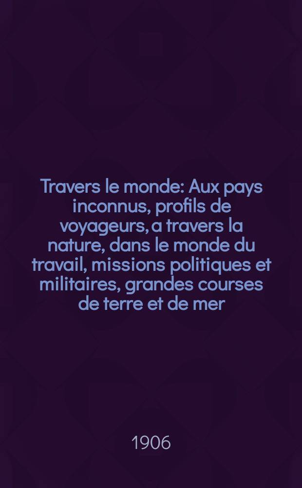 À Travers le monde : Aux pays inconnus, profils de voyageurs, a travers la nature, dans le monde du travail, missions politiques et militaires, grandes courses de terre et de mer, conseils aux voyageurs, excursions, parmi les races humaines, livres et cartes, bilan des exploration en cours, etc. N.S. Année12 1906, livr.22