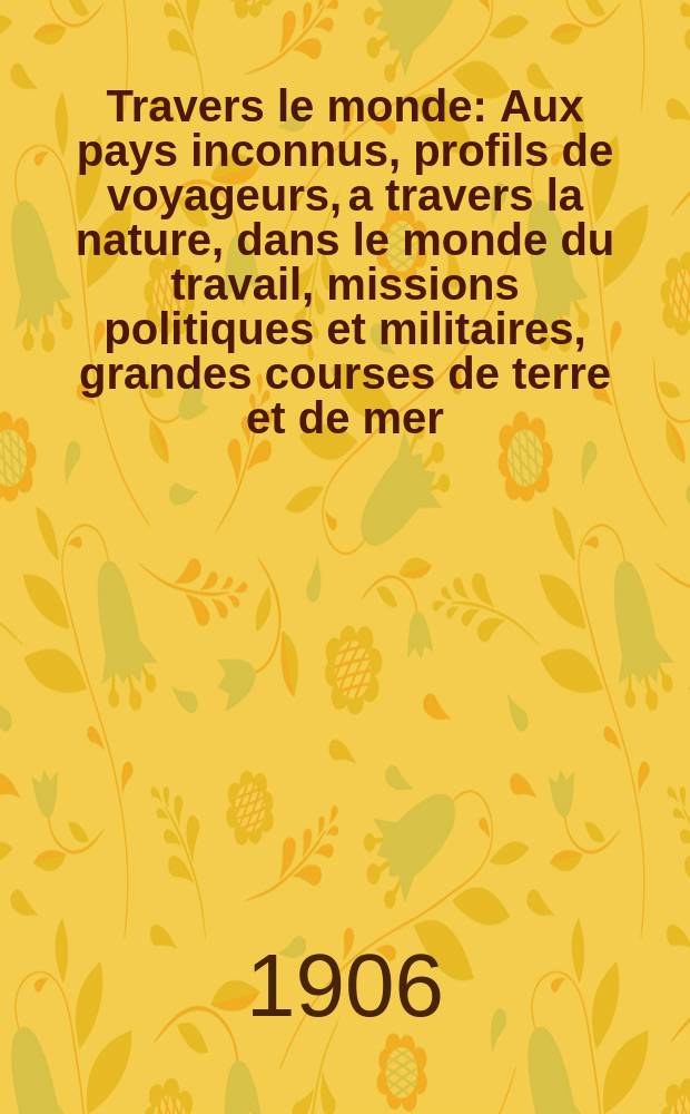 À Travers le monde : Aux pays inconnus, profils de voyageurs, a travers la nature, dans le monde du travail, missions politiques et militaires, grandes courses de terre et de mer, conseils aux voyageurs, excursions, parmi les races humaines, livres et cartes, bilan des exploration en cours, etc. N.S. Année12 1906, livr.24