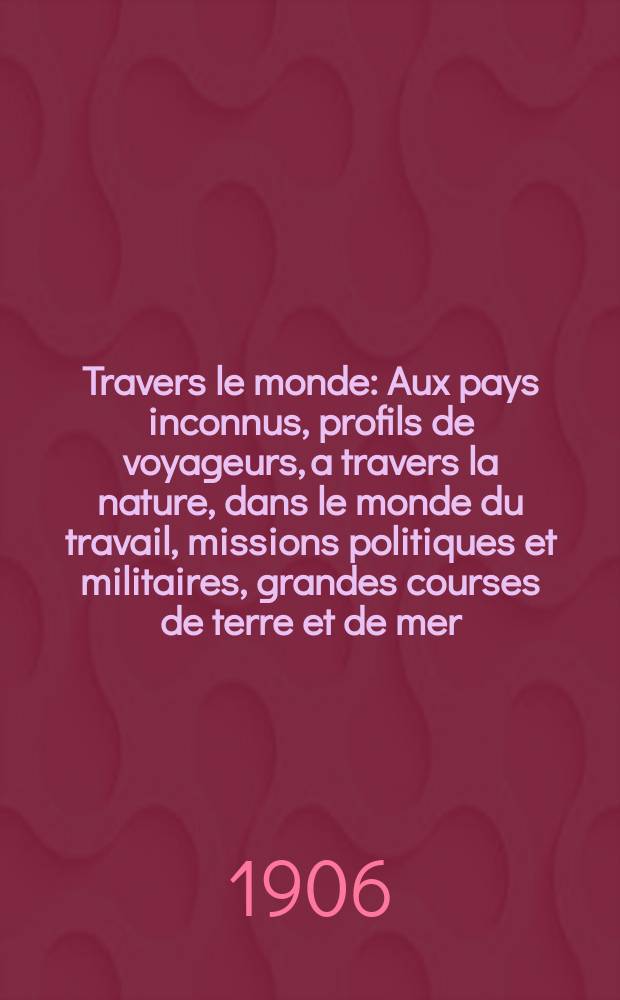 À Travers le monde : Aux pays inconnus, profils de voyageurs, a travers la nature, dans le monde du travail, missions politiques et militaires, grandes courses de terre et de mer, conseils aux voyageurs, excursions, parmi les races humaines, livres et cartes, bilan des exploration en cours, etc. N.S. Année12 1906, livr.25