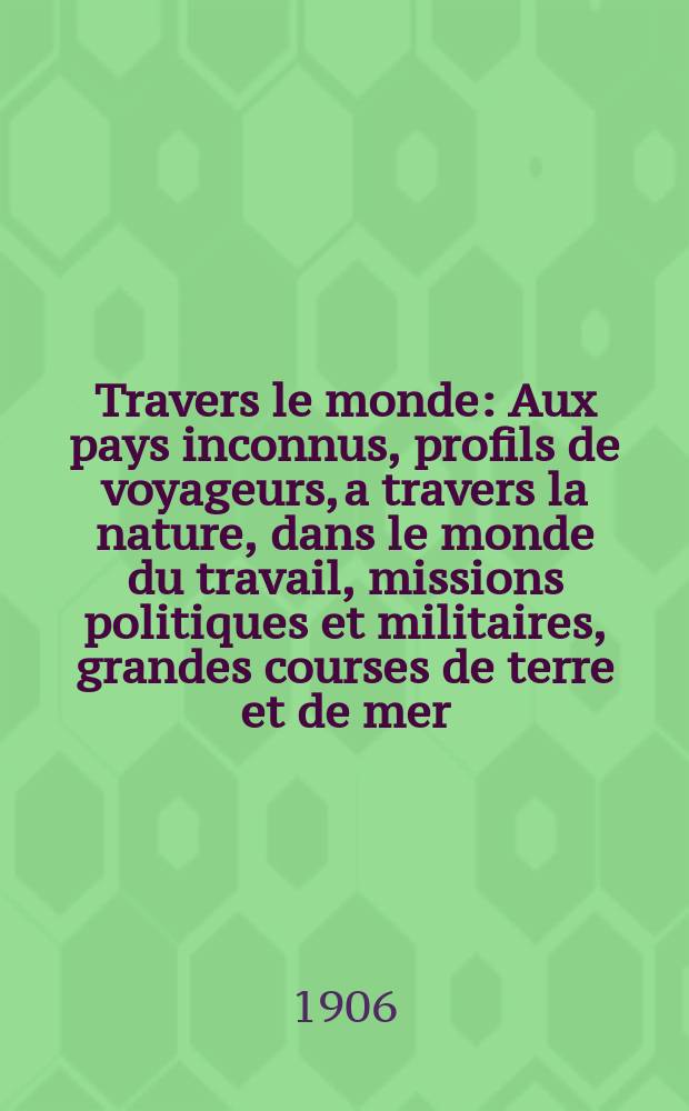 À Travers le monde : Aux pays inconnus, profils de voyageurs, a travers la nature, dans le monde du travail, missions politiques et militaires, grandes courses de terre et de mer, conseils aux voyageurs, excursions, parmi les races humaines, livres et cartes, bilan des exploration en cours, etc. N.S. Année12 1906, livr.28