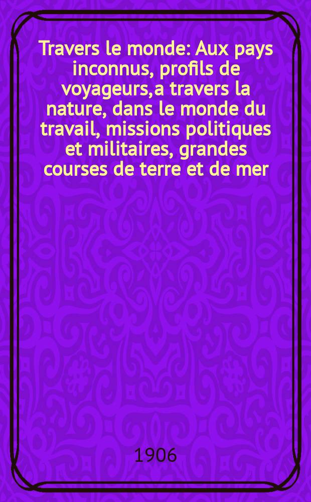 À Travers le monde : Aux pays inconnus, profils de voyageurs, a travers la nature, dans le monde du travail, missions politiques et militaires, grandes courses de terre et de mer, conseils aux voyageurs, excursions, parmi les races humaines, livres et cartes, bilan des exploration en cours, etc. N.S. Année12 1906, livr.44