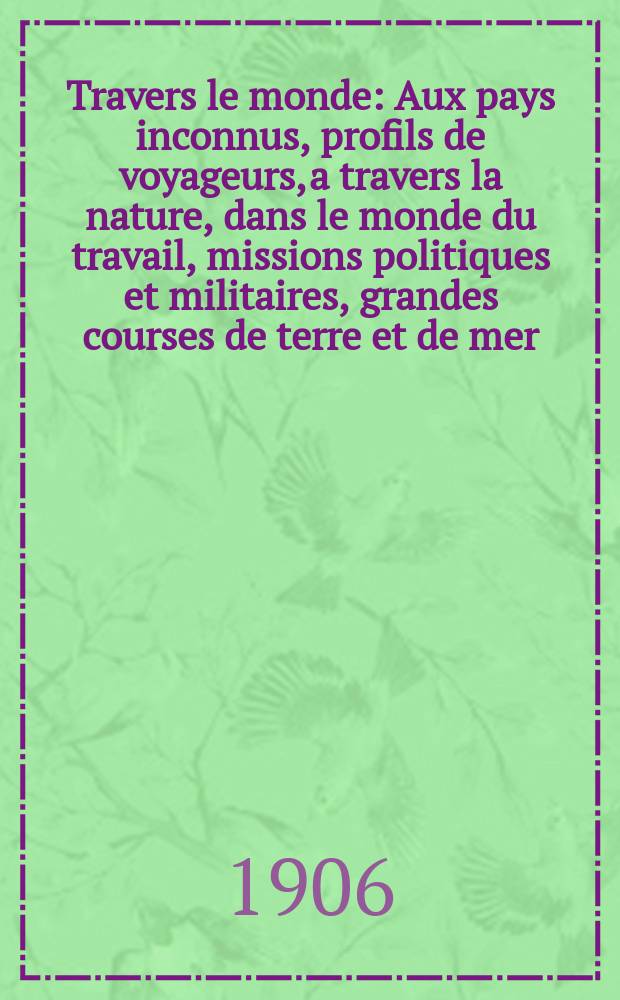 À Travers le monde : Aux pays inconnus, profils de voyageurs, a travers la nature, dans le monde du travail, missions politiques et militaires, grandes courses de terre et de mer, conseils aux voyageurs, excursions, parmi les races humaines, livres et cartes, bilan des exploration en cours, etc. N.S. Année12 1906, livr.49