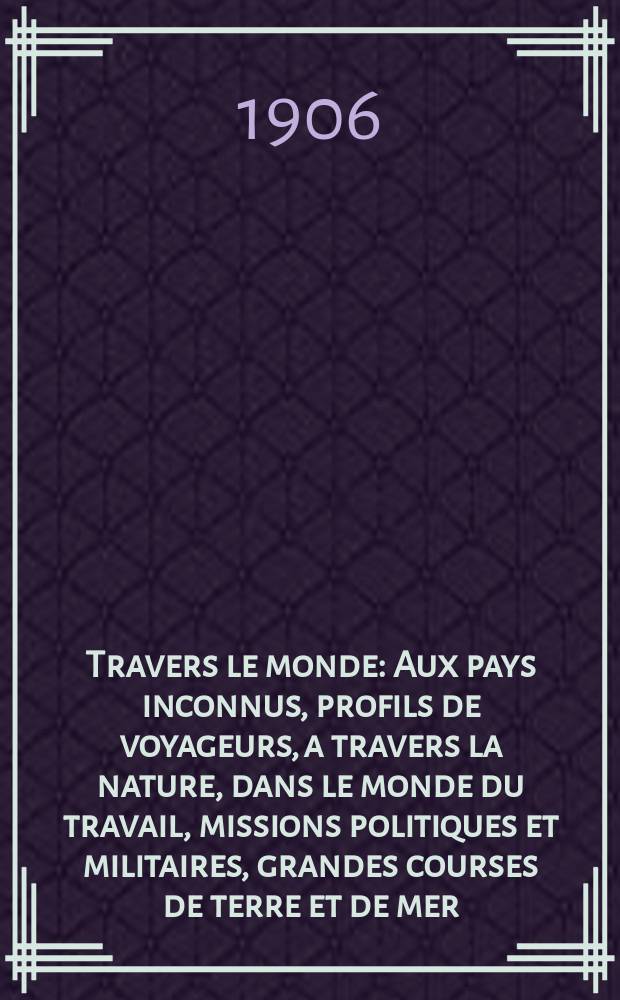 &Agrave; Travers le monde : Aux pays inconnus, profils de voyageurs, a travers la nature, dans le monde du travail, missions politiques et militaires, grandes courses de terre et de mer, conseils aux voyageurs, excursions, parmi les races humaines, livres et cartes, bilan des exploration en cours, etc. N.S. Ann&eacute;e12 1906, livr.50