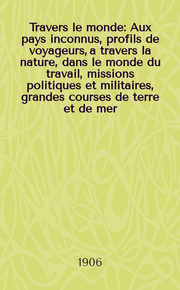 À Travers le monde : Aux pays inconnus, profils de voyageurs, a travers la nature, dans le monde du travail, missions politiques et militaires, grandes courses de terre et de mer, conseils aux voyageurs, excursions, parmi les races humaines, livres et cartes, bilan des exploration en cours, etc. N.S. Année12 1906, livr.51