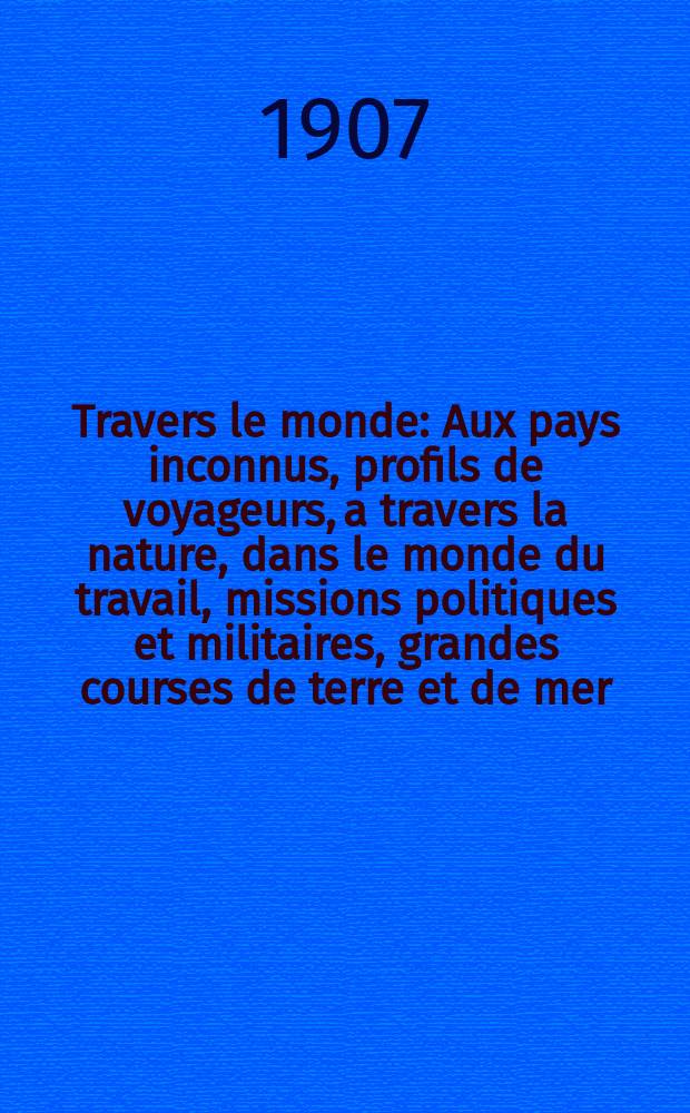 À Travers le monde : Aux pays inconnus, profils de voyageurs, a travers la nature, dans le monde du travail, missions politiques et militaires, grandes courses de terre et de mer, conseils aux voyageurs, excursions, parmi les races humaines, livres et cartes, bilan des exploration en cours, etc. N.S. Année13 1907, livr.1