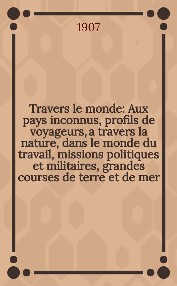 À Travers le monde : Aux pays inconnus, profils de voyageurs, a travers la nature, dans le monde du travail, missions politiques et militaires, grandes courses de terre et de mer, conseils aux voyageurs, excursions, parmi les races humaines, livres et cartes, bilan des exploration en cours, etc. N.S. Année13 1907, livr.2