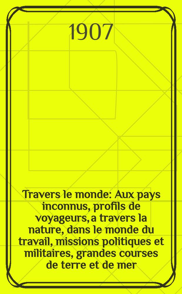 À Travers le monde : Aux pays inconnus, profils de voyageurs, a travers la nature, dans le monde du travail, missions politiques et militaires, grandes courses de terre et de mer, conseils aux voyageurs, excursions, parmi les races humaines, livres et cartes, bilan des exploration en cours, etc. N.S. Année13 1907, livr.10