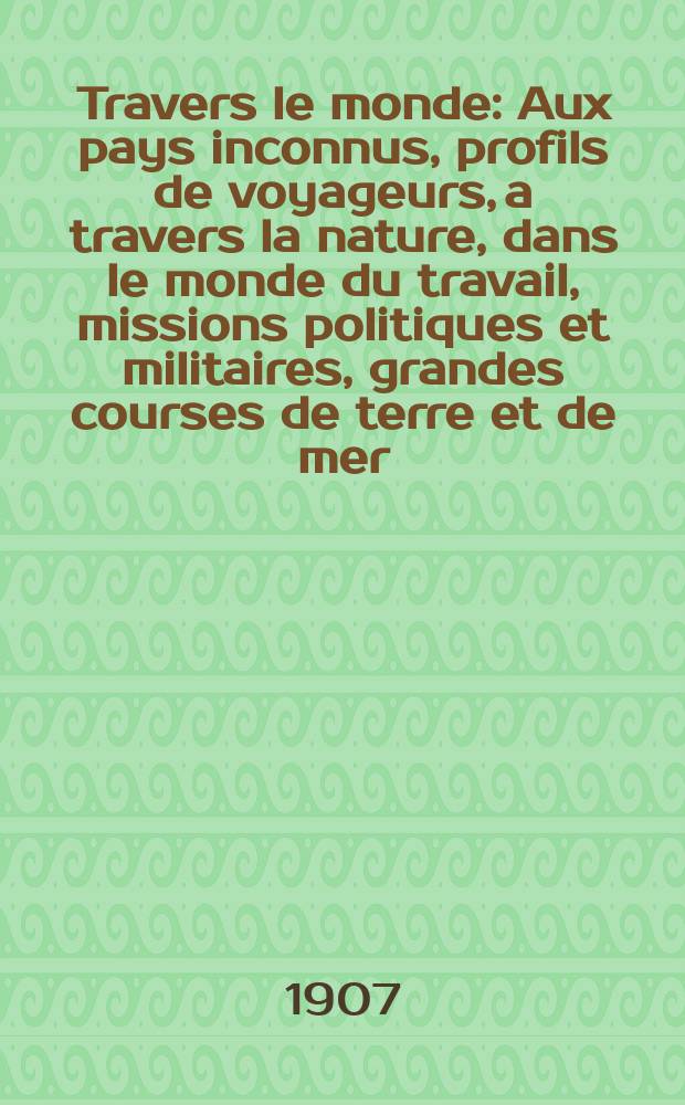 À Travers le monde : Aux pays inconnus, profils de voyageurs, a travers la nature, dans le monde du travail, missions politiques et militaires, grandes courses de terre et de mer, conseils aux voyageurs, excursions, parmi les races humaines, livres et cartes, bilan des exploration en cours, etc. N.S. Année13 1907, livr.12