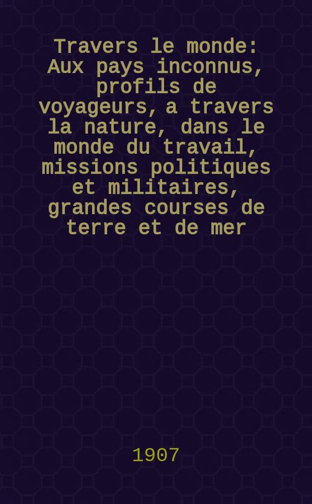 À Travers le monde : Aux pays inconnus, profils de voyageurs, a travers la nature, dans le monde du travail, missions politiques et militaires, grandes courses de terre et de mer, conseils aux voyageurs, excursions, parmi les races humaines, livres et cartes, bilan des exploration en cours, etc. N.S. Année13 1907, livr.25