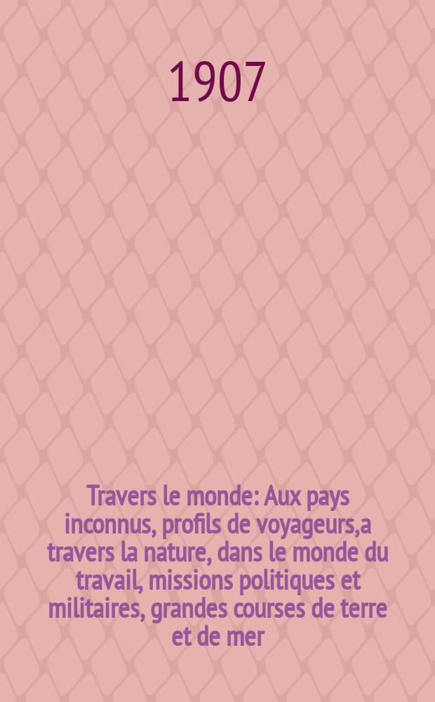 À Travers le monde : Aux pays inconnus, profils de voyageurs, a travers la nature, dans le monde du travail, missions politiques et militaires, grandes courses de terre et de mer, conseils aux voyageurs, excursions, parmi les races humaines, livres et cartes, bilan des exploration en cours, etc. N.S. Année13 1907, livr.26