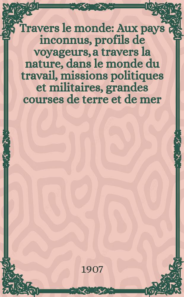 À Travers le monde : Aux pays inconnus, profils de voyageurs, a travers la nature, dans le monde du travail, missions politiques et militaires, grandes courses de terre et de mer, conseils aux voyageurs, excursions, parmi les races humaines, livres et cartes, bilan des exploration en cours, etc. N.S. Année13 1907, livr.33
