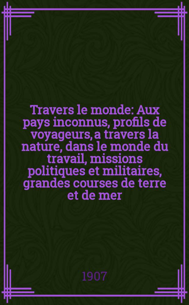À Travers le monde : Aux pays inconnus, profils de voyageurs, a travers la nature, dans le monde du travail, missions politiques et militaires, grandes courses de terre et de mer, conseils aux voyageurs, excursions, parmi les races humaines, livres et cartes, bilan des exploration en cours, etc. N.S. Année13 1907, livr.36