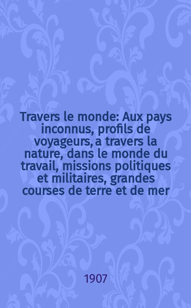 À Travers le monde : Aux pays inconnus, profils de voyageurs, a travers la nature, dans le monde du travail, missions politiques et militaires, grandes courses de terre et de mer, conseils aux voyageurs, excursions, parmi les races humaines, livres et cartes, bilan des exploration en cours, etc. N.S. Année13 1907, livr.37