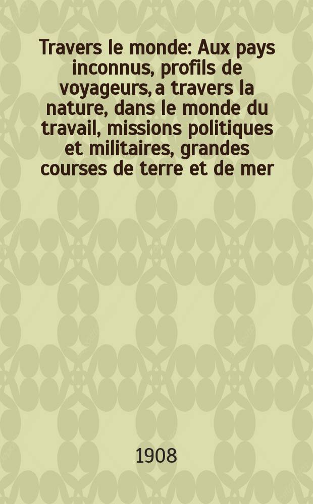 À Travers le monde : Aux pays inconnus, profils de voyageurs, a travers la nature, dans le monde du travail, missions politiques et militaires, grandes courses de terre et de mer, conseils aux voyageurs, excursions, parmi les races humaines, livres et cartes, bilan des exploration en cours, etc. N.S. Année14 1908, livr.4