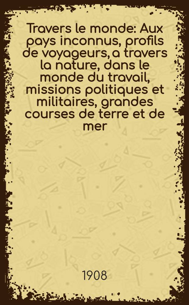 À Travers le monde : Aux pays inconnus, profils de voyageurs, a travers la nature, dans le monde du travail, missions politiques et militaires, grandes courses de terre et de mer, conseils aux voyageurs, excursions, parmi les races humaines, livres et cartes, bilan des exploration en cours, etc. N.S. Année14 1908, livr.10