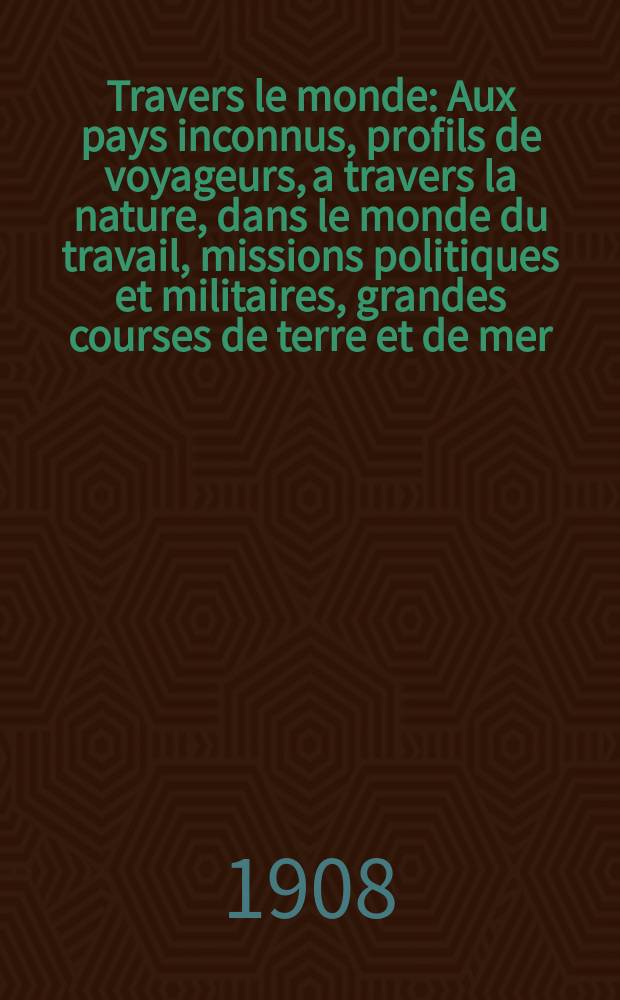 À Travers le monde : Aux pays inconnus, profils de voyageurs, a travers la nature, dans le monde du travail, missions politiques et militaires, grandes courses de terre et de mer, conseils aux voyageurs, excursions, parmi les races humaines, livres et cartes, bilan des exploration en cours, etc. N.S. Année14 1908, livr.13