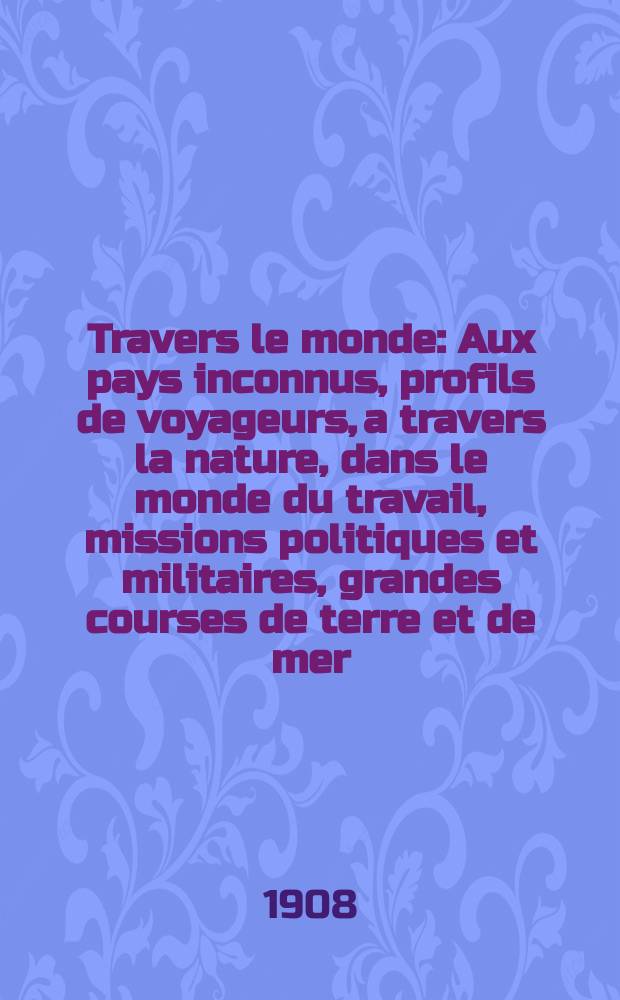 À Travers le monde : Aux pays inconnus, profils de voyageurs, a travers la nature, dans le monde du travail, missions politiques et militaires, grandes courses de terre et de mer, conseils aux voyageurs, excursions, parmi les races humaines, livres et cartes, bilan des exploration en cours, etc. N.S. Année14 1908, livr.15