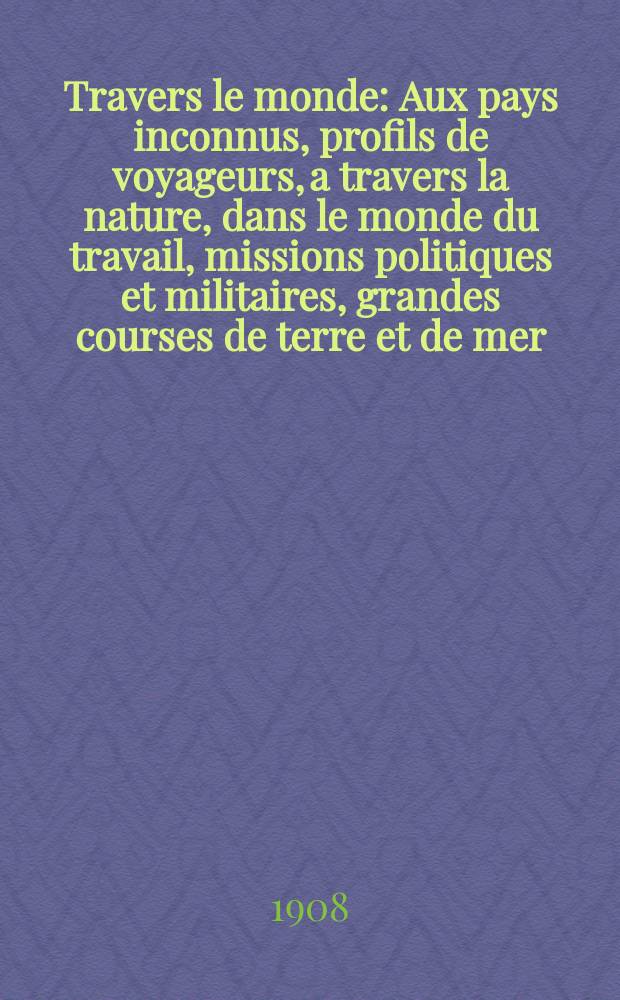 À Travers le monde : Aux pays inconnus, profils de voyageurs, a travers la nature, dans le monde du travail, missions politiques et militaires, grandes courses de terre et de mer, conseils aux voyageurs, excursions, parmi les races humaines, livres et cartes, bilan des exploration en cours, etc. N.S. Année14 1908, livr.23