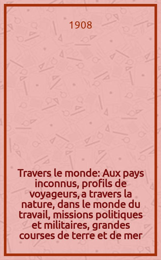 À Travers le monde : Aux pays inconnus, profils de voyageurs, a travers la nature, dans le monde du travail, missions politiques et militaires, grandes courses de terre et de mer, conseils aux voyageurs, excursions, parmi les races humaines, livres et cartes, bilan des exploration en cours, etc. N.S. Année14 1908, livr.45