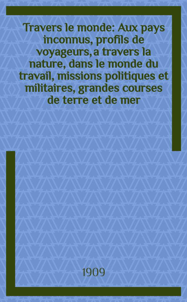 À Travers le monde : Aux pays inconnus, profils de voyageurs, a travers la nature, dans le monde du travail, missions politiques et militaires, grandes courses de terre et de mer, conseils aux voyageurs, excursions, parmi les races humaines, livres et cartes, bilan des exploration en cours, etc. N.S. Année15 1909, livr.1