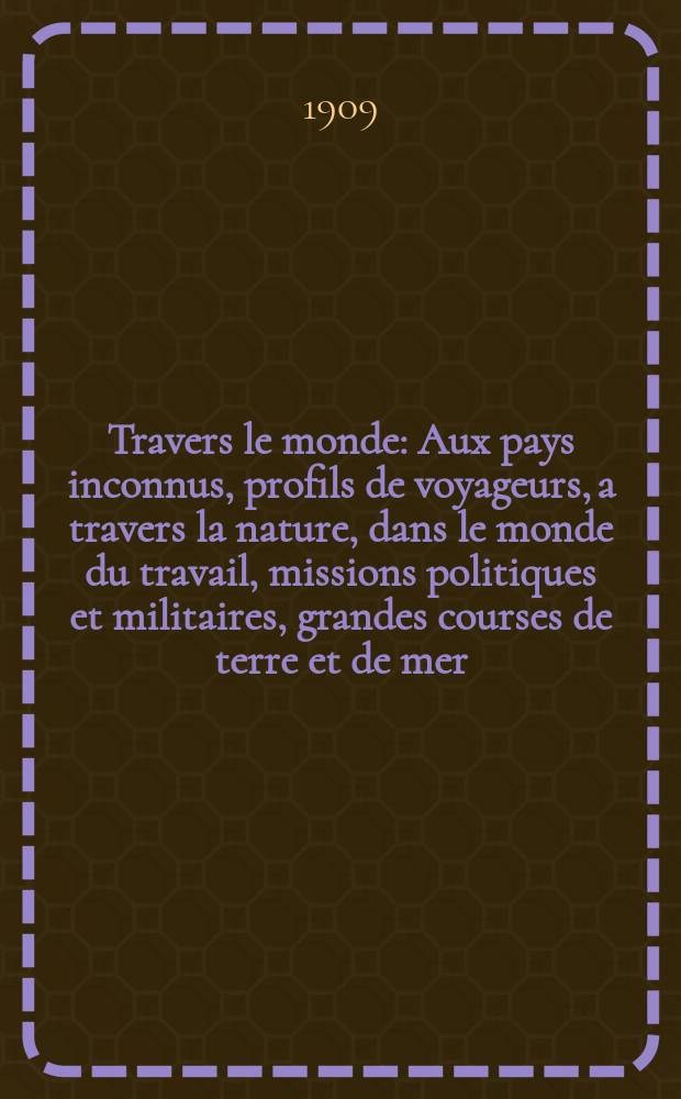 À Travers le monde : Aux pays inconnus, profils de voyageurs, a travers la nature, dans le monde du travail, missions politiques et militaires, grandes courses de terre et de mer, conseils aux voyageurs, excursions, parmi les races humaines, livres et cartes, bilan des exploration en cours, etc. N.S. Année15 1909, livr.7