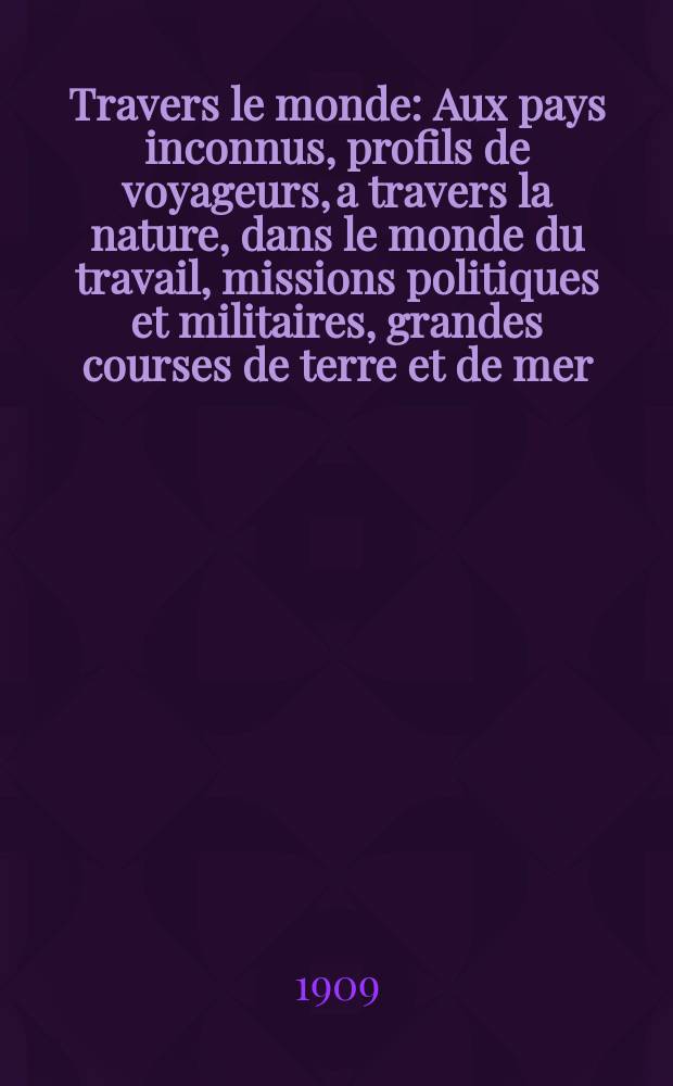 À Travers le monde : Aux pays inconnus, profils de voyageurs, a travers la nature, dans le monde du travail, missions politiques et militaires, grandes courses de terre et de mer, conseils aux voyageurs, excursions, parmi les races humaines, livres et cartes, bilan des exploration en cours, etc. N.S. Année15 1909, livr.10