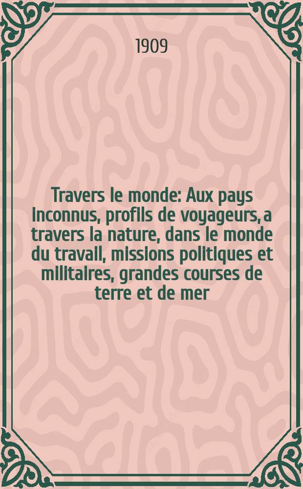 À Travers le monde : Aux pays inconnus, profils de voyageurs, a travers la nature, dans le monde du travail, missions politiques et militaires, grandes courses de terre et de mer, conseils aux voyageurs, excursions, parmi les races humaines, livres et cartes, bilan des exploration en cours, etc. N.S. Année15 1909, livr.13